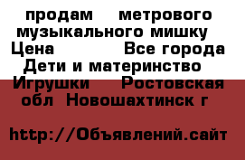 продам 1,5метрового музыкального мишку › Цена ­ 2 500 - Все города Дети и материнство » Игрушки   . Ростовская обл.,Новошахтинск г.